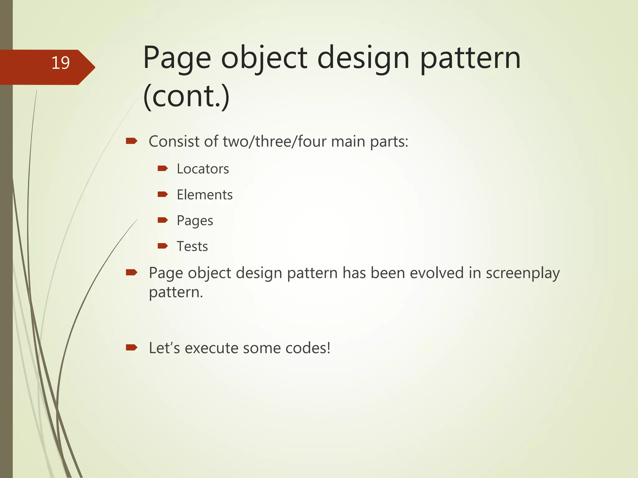Page object design pattern
(cont.)
 Consist of two/three/four main parts:
 Locators
 Elements
 Pages
 Tests
 Page object design pattern has been evolved in screenplay
pattern.
 Let’s execute some codes!
19
 
