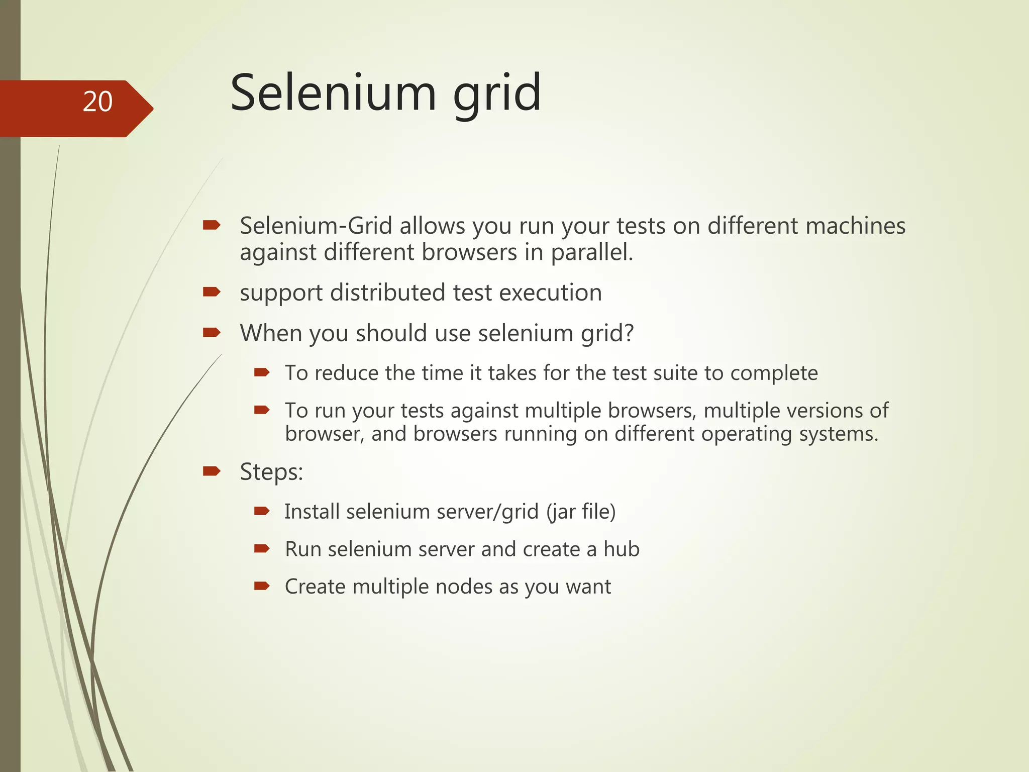Selenium grid
 Selenium-Grid allows you run your tests on different machines
against different browsers in parallel.
 support distributed test execution
 When you should use selenium grid?
 To reduce the time it takes for the test suite to complete
 To run your tests against multiple browsers, multiple versions of
browser, and browsers running on different operating systems.
 Steps:
 Install selenium server/grid (jar file)
 Run selenium server and create a hub
 Create multiple nodes as you want
20
 