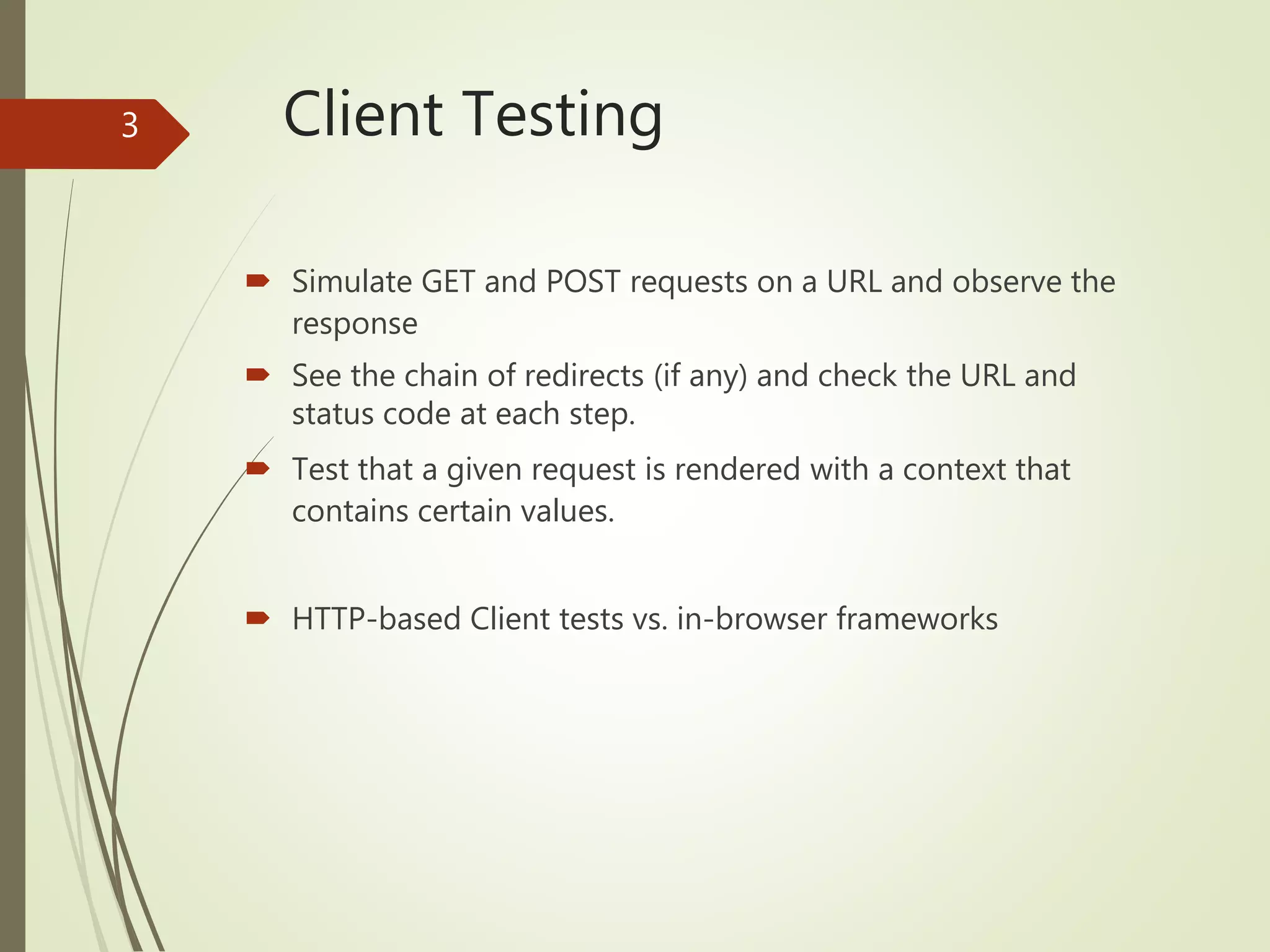 Client Testing
 Simulate GET and POST requests on a URL and observe the
response
 See the chain of redirects (if any) and check the URL and
status code at each step.
 Test that a given request is rendered with a context that
contains certain values.
 HTTP-based Client tests vs. in-browser frameworks
3
 