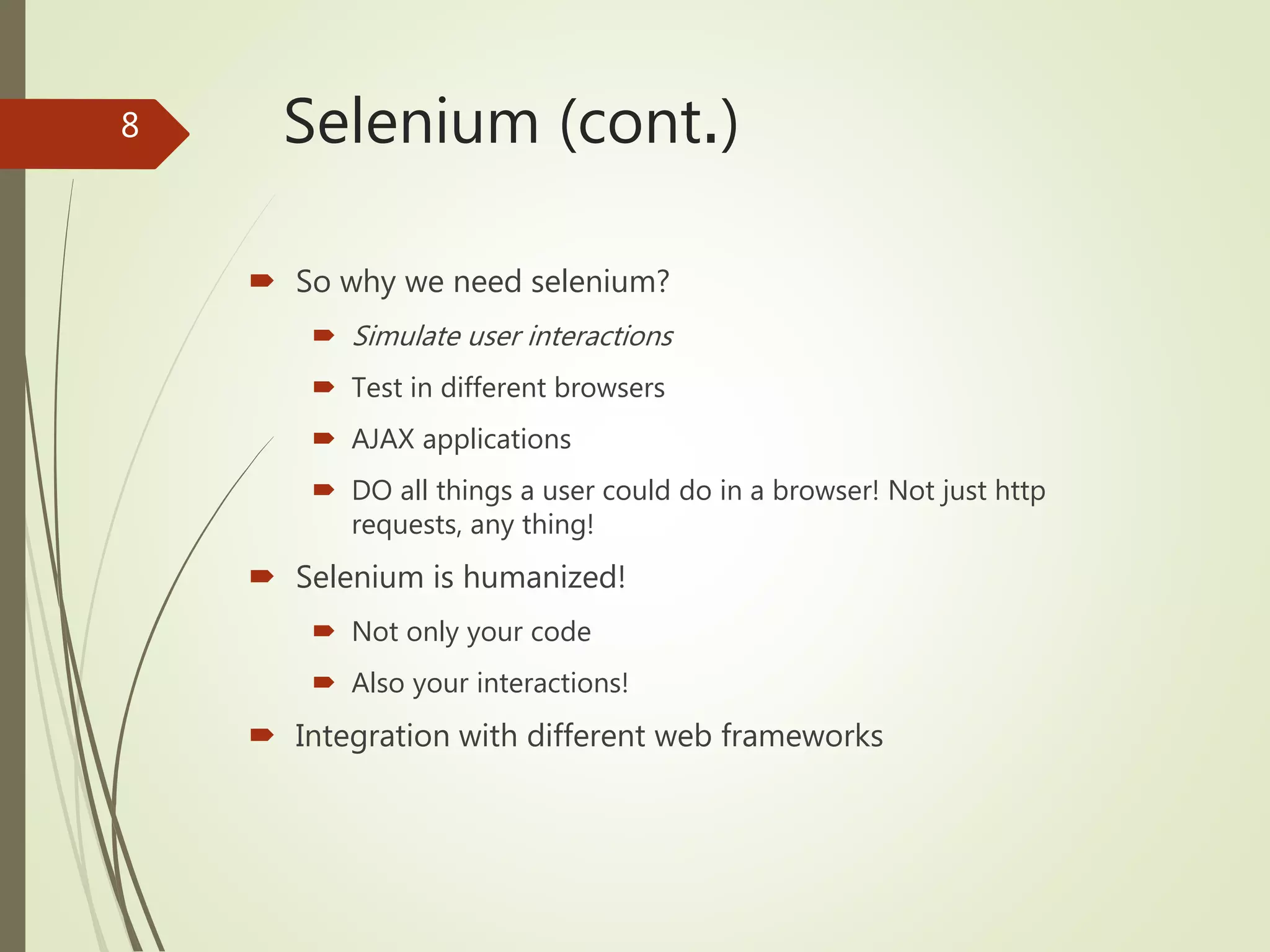 Selenium (cont.)
 So why we need selenium?
 Simulate user interactions
 Test in different browsers
 AJAX applications
 DO all things a user could do in a browser! Not just http
requests, any thing!
 Selenium is humanized!
 Not only your code
 Also your interactions!
 Integration with different web frameworks
8
 