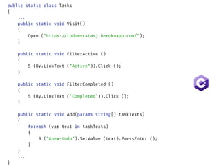 public static class Tasks 
{ 
...  
public static void Visit() 
{ 
Open ("https://todomvc4tasj.herokuapp.com/"); 
} 
 
public static void FilterActive () 
{ 
S (By.LinkText ("Active")).Click (); 
} 
 
public static void FilterCompleted () 
{ 
S (By.LinkText ("Completed")).Click (); 
} 
 
public static void Add(params string[] taskTexts) 
{ 
foreach (var text in taskTexts)  
{ 
S ("#new-todo").SetValue (text).PressEnter (); 
} 
}
... 
}
 