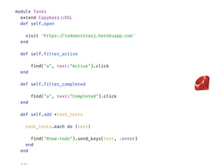 module Tasks 
extend Capybara::DSL 
def self.open
 
visit 'https://todomvc4tasj.herokuapp.com' 
end
 
def self.filter_active
 
find("a", text:"Active").click 
end 
 
def self.filter_completed
 
find("a", text:"Completed").click 
end 
 
def self.add *task_texts
 
task_texts.each do |text|
 
find("#new-todo").send_keys(text, :enter) 
end 
end 
 
... 
 