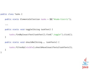 public class Tasks { 
 
public static ElementsCollection tasks = $$("#todo-list>li"); 
 
...
 
public static void toggle(String taskText) {
 
tasks.findBy(exactText(taskText)).find(".toggle").click(); 
} 
 
public static void shouldBe(String... taskTexts) {
 
tasks.filterBy(visible).shouldHave(exactTexts(taskTexts)); 
} 
}
 