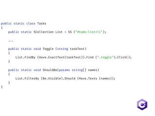 public static class Tasks 
{ 
public static SCollection List = SS ("#todo-list>li");  
 
... 
 
public static void Toggle (string taskText) 
{ 
List.FindBy (Have.ExactText(taskText)).Find (".toggle").Click(); 
} 
 
public static void ShouldBe(params string[] names)
{ 
List.FilterBy (Be.Visible).Should (Have.Texts (names)); 
} 
}
 