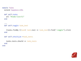 module Tasks 
extend Capybara::DSL 
 
def self.tasks 
all "#todo-list>li" 
end
 
... 
def self.toggle task_text
 
(tasks.findBy {|task| task.text == task_text}).find(".toggle").click 
end 
 
def self.should_be *task_texts
 
tasks.texts.should == task_texts 
end 
end
 