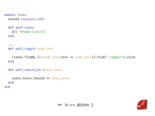 module Tasks 
extend Capybara::DSL 
 
def self.tasks 
all "#todo-list>li" 
end
 
... 
def self.toggle task_text
 
(tasks.findBy {|task| task.text == task_text}).find(".toggle").click 
end 
 
def self.should_be *task_texts
 
tasks.texts.should == task_texts 
end 
end
is == above ;)==
 