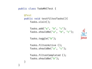 public class TodoMVCTest { 
 
@Test 
public void testFilterTasks(){ 
Tasks.visit(); 
 
Tasks.add("a", "b", "c"); 
Tasks.shouldBe("a", "b", "c"); 
 
Tasks.toggle("b"); 
 
Tasks.filterActive (); 
Tasks.shouldBe("a", "c"); 
 
Tasks.filterCompleted (); 
Tasks.shouldBe("b"); 
} 
}
 