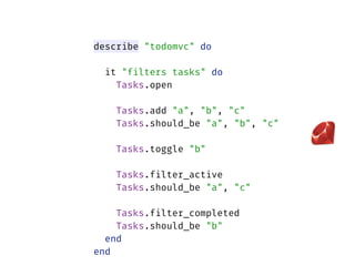 describe "todomvc" do
 
it "filters tasks" do 
Tasks.open 
Tasks.add "a", "b", "c" 
Tasks.should_be "a", "b", "c" 
 
Tasks.toggle "b" 
 
Tasks.filter_active 
Tasks.should_be "a", "c" 
 
Tasks.filter_completed 
Tasks.should_be "b" 
end 
end
 