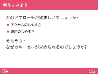 考えてみよう
どのアプローチが望ましいでしょうか?
 アクセスのしやすさ
 運用のしやすさ
そもそも、
なぜカルーセルが求められるのでしょうか?
112
 