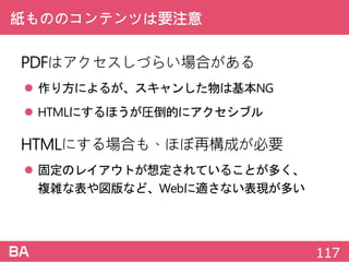 紙もののコンテンツは要注意
PDFはアクセスしづらい場合がある
 作り方によるが、スキャンした物は基本NG
 HTMLにするほうが圧倒的にアクセシブル
HTMLにする場合も、ほぼ再構成が必要
 固定のレイアウトが想定されていることが多く、
複雑な表や図版など、Webに適さない表現が多い
117
 