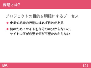戦略とは?
プロジェクトの目的を明確にするプロセス
 企業や組織の行動には必ず目的がある
 何のためにサイトを作るのか分からないと、
サイトに何が必要で何が不要かわからない
121
 