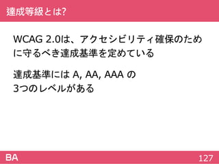 達成等級とは?
WCAG 2.0は、アクセシビリティ確保のために
守るべき達成基準を定めている
達成基準には A, AA, AAA の
3つのレベルがある
127
 