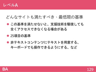 レベルA
どんなサイトも満たすべき、最低限の基準
 この基準を満たせないと、支援技術を駆使しても
全くアクセスできなくなる場合がある
 25項目の基準
 非テキストコンテンツにテキストを用意する、
キーボードでも操作できるようにする、など
129
 