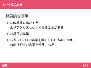 レベルAAA
発展的な基準
 この基準を満たすと、
よりアクセスしやすくなることがある
 23項目の基準
 レベルA～AAの基準を厳しくしたものに加え、
わかりやすい言葉を使う、など
131
 