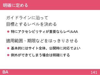 明確に定める
ガイドラインに沿って
目標とするレベルを決める
 特にアクセシビリティが重要ならレベルAA
適用範囲、期限などをはっきりさせる
 基本的にはサイト全体、公開時に対応でよい
 例外ができてしまう場合は明確にする
141
 