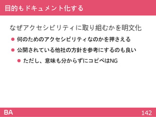 目的もドキュメント化する
なぜアクセシビリティに取り組むかを明文化
 何のためのアクセシビリティなのかを押さえる
 公開されている他社の方針を参考にするのも良い
 ただし、意味も分からずにコピペはNG
142
 