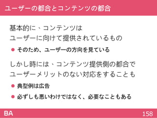 ユーザーの都合とコンテンツの都合
基本的に、コンテンツは
ユーザーに向けて提供されているもの
 そのため、ユーザーの方向を見ている
しかし時には、コンテンツ提供側の都合で
ユーザーメリットのない対応をすることも
 典型例は広告
 必ずしも悪いわけではなく、必要なこともある
158
 