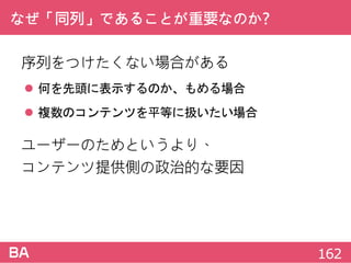 なぜ「同列」であることが重要なのか?
序列をつけたくない場合がある
 何を先頭に表示するのか、もめる場合
 複数のコンテンツを平等に扱いたい場合
ユーザーのためというより、
コンテンツ提供側の政治的な要因
162
 