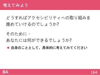 考えてみよう
どうすればアクセシビリティへの取り組みを
進めていけるのでしょうか?
そのために、
あなたには何ができるでしょうか?
 自身のこととして、具体的に考えてみてください
164
 
