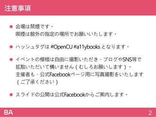 注意事項
 会場は禁煙です。
喫煙は館外の指定の場所でお願いいたします。
 ハッシュタグは#OpenCU#a11ybooksとなります。
 イベントの模様は自由に撮影いただき、ブログやSNS等で
拡散いただいて構いません（むしろお願いします）。
主催者も、公式Facebookページ用に写真撮影をいたします
（ご了承ください）
 スライドの公開は公式Facebookからご案内します。
2
 