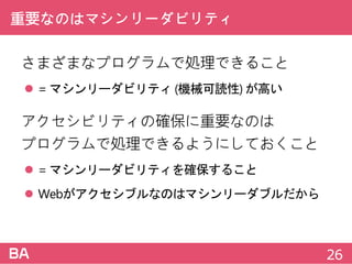 重要なのはマシンリーダビリティ
さまざまなプログラムで処理できること
 =マシンリーダビリティ (機械可読性) が高い
アクセシビリティの確保に重要なのは
プログラムで処理できるようにしておくこと
 =マシンリーダビリティを確保すること
 Webがアクセシブルなのはマシンリーダブルだから
26
 