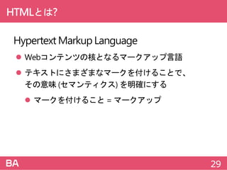 HTMLとは?
HypertextMarkupLanguage
 Webコンテンツの核となるマークアップ言語
 テキストにさまざまなマークを付けることで、
その意味 (セマンティクス) を明確にする
 マークを付けること =マークアップ
29
 