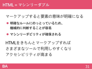 HTML=マシンリーダブル
マークアップすると要素の意味が明確になる
 明確なルールにのっとっているため、
機械的に判断することが容易
 マシンリーダビリティが確保される
HTMLをきちんとマークアップすれば
さまざまなツールで利用しやすくなり
アクセシビリティが高まる
31
 