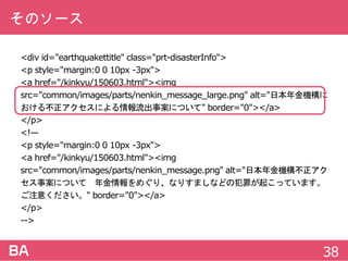 そのソース
<divid="earthquakettitle"class="prt-disasterInfo">
<pstyle="margin:0010px-3px">
<ahref="/kinkyu/150603.html"><img
src="common/images/parts/nenkin_message_large.png"alt="日本年金機構にお
ける不正アクセスによる情報流出事案について"border="0"></a>
</p>
<!—
<pstyle="margin:0010px-3px">
<ahref="/kinkyu/150603.html"><img
src="common/images/parts/nenkin_message.png"alt="日本年金機構不正アクセ
ス事案について 年金情報をめぐり、なりすましなどの犯罪が起こっています。ご
注意ください。"border="0"></a>
</p>
-->
38
 