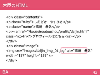 大臣のHTML
<divclass=“contents”>
<pclass=“ruby”>しおざき やすひさ</p>
<pclass=“name”>塩崎 恭久</p>
<p><ahref=“/kouseiroudoushou/profile/daijin.html”
class=“ico-link”>プロフィールはこちら</a></p>
</div>
<divclass=“image”>
<imgsrc=“images/daijin_img_01.jpg”alt=“塩崎 恭久”
width=“137”height=“155”/>
</div>
43
 