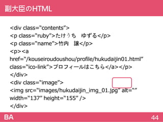 副大臣のHTML
<divclass=“contents”>
<pclass=“ruby”>たけうち ゆずる</p>
<pclass=“name”>竹内 譲</p>
<p><ahref=“/kouseiroudoushou/profile/hukudaijin01.html”
class=“ico-link”>プロフィールはこちら</a></p>
</div>
<divclass=“image”>
<imgsrc=“images/hukudaijin_img_01.jpg”alt=“”
width=“137”height=“155”/>
</div>
44
 