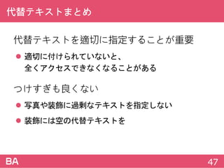 代替テキストまとめ
代替テキストを適切に指定することが重要
 適切に付けられていないと、
全くアクセスできなくなることがある
つけすぎも良くない
 写真や装飾に過剰なテキストを指定しない
 装飾には空の代替テキストを
47
 