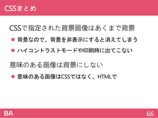 CSSまとめ
CSSで指定された背景画像はあくまで背景
 背景なので、背景を非表示にすると消えてしまう
 ハイコントラストモードや印刷時に出てこない
意味のある画像は背景にしない
 意味のある画像はCSSではなく、HTMLで
66
 