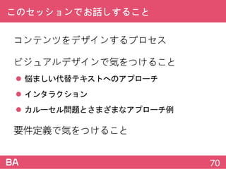 このセッションでお話しすること
コンテンツをデザインするプロセス
ビジュアルデザインで気をつけること
 悩ましい代替テキストへのアプローチ
 インタラクション
 カルーセル問題とさまざまなアプローチ例
要件定義で気をつけること
70
 