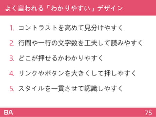 よく言われる「わかりやすい」デザイン
1. コントラストを高めて見分けやすく
2. 行間や一行の文字数を工夫して読みやすく
3. どこが押せるかわかりやすく
4. リンクやボタンを大きくして押しやすく
5. スタイルを一貫させて認識しやすく
75
 