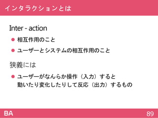インタラクションとは
Inter-action
 相互作用のこと
 ユーザーとシステムの相互作用のこと
狭義には
 ユーザーがなんらか操作（入力）すると
動いたり変化したりして反応（出力）するもの
89
 