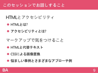 このセッションでお話しすること
HTMLとアクセシビリティ
 HTMLとは?
 アクセシビリティとは?
マークアップで気をつけること
 HTMLと代替テキスト
 CSSによる画像置換
 悩ましい事例とさまざまなアプローチ例
9
 