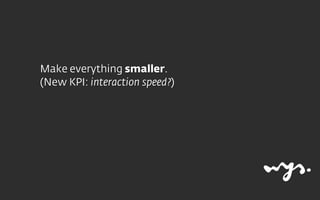 Make everything smaller.
(New KPI: interaction speed?)
 