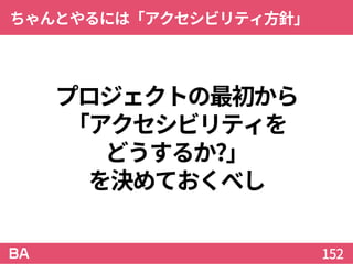 プロジェクトの最初から
「アクセシビリティを
どうするか?」
を決めておくべし
ちゃんとやるには「アクセシビリティ方針」
152
 