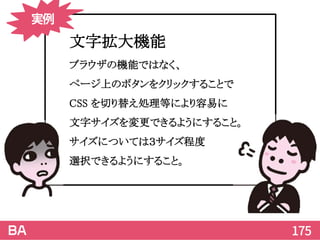 175
文字拡大機能
ブラウザの機能ではなく、
ページ上のボタンをクリックすることで
CSS を切り替え処理等により容易に
文字サイズを変更できるようにすること。
サイズについては３サイズ程度
選択できるようにすること。
実例
 