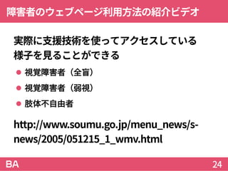 障害者のウェブページ利用方法の紹介ビデオ
実際に支援技術を使ってアクセスしている
様子を見ることができる
 視覚障害者（全盲）
 視覚障害者（弱視）
 肢体不自由者
http://www.soumu.go.jp/menu_news/s-
news/2005/051215_1_wmv.html
24
 