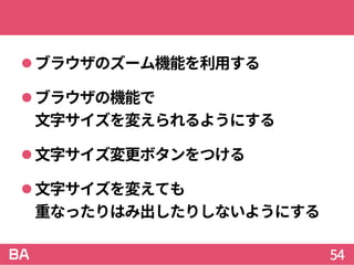 ブラウザのズーム機能を利用する
ブラウザの機能で
文字サイズを変えられるようにする
文字サイズ変更ボタンをつける
文字サイズを変えても
重なったりはみ出したりしないようにする
54
 