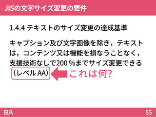 JISの文字サイズ変更の要件
1.4.4 テキストのサイズ変更の達成基準
キャプション及び文字画像を除き，テキスト
は，コンテンツ又は機能を損なうことなく，
支援技術なしで200 %までサイズ変更できる
（レベル AA）。
55
これは何?
 