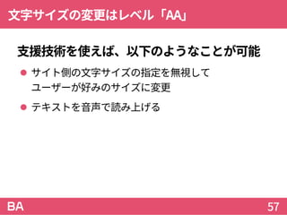 文字サイズの変更はレベル「AA」
支援技術を使えば、以下のようなことが可能
 サイト側の文字サイズの指定を無視して
ユーザーが好みのサイズに変更
 テキストを音声で読み上げる
57
 