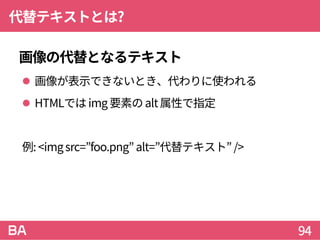 代替テキストとは?
画像の代替となるテキスト
 画像が表示できないとき、代わりに使われる
 HTMLではimg 要素のalt属性で指定
例: <imgsrc=”foo.png” alt=”代替テキスト” />
94
 