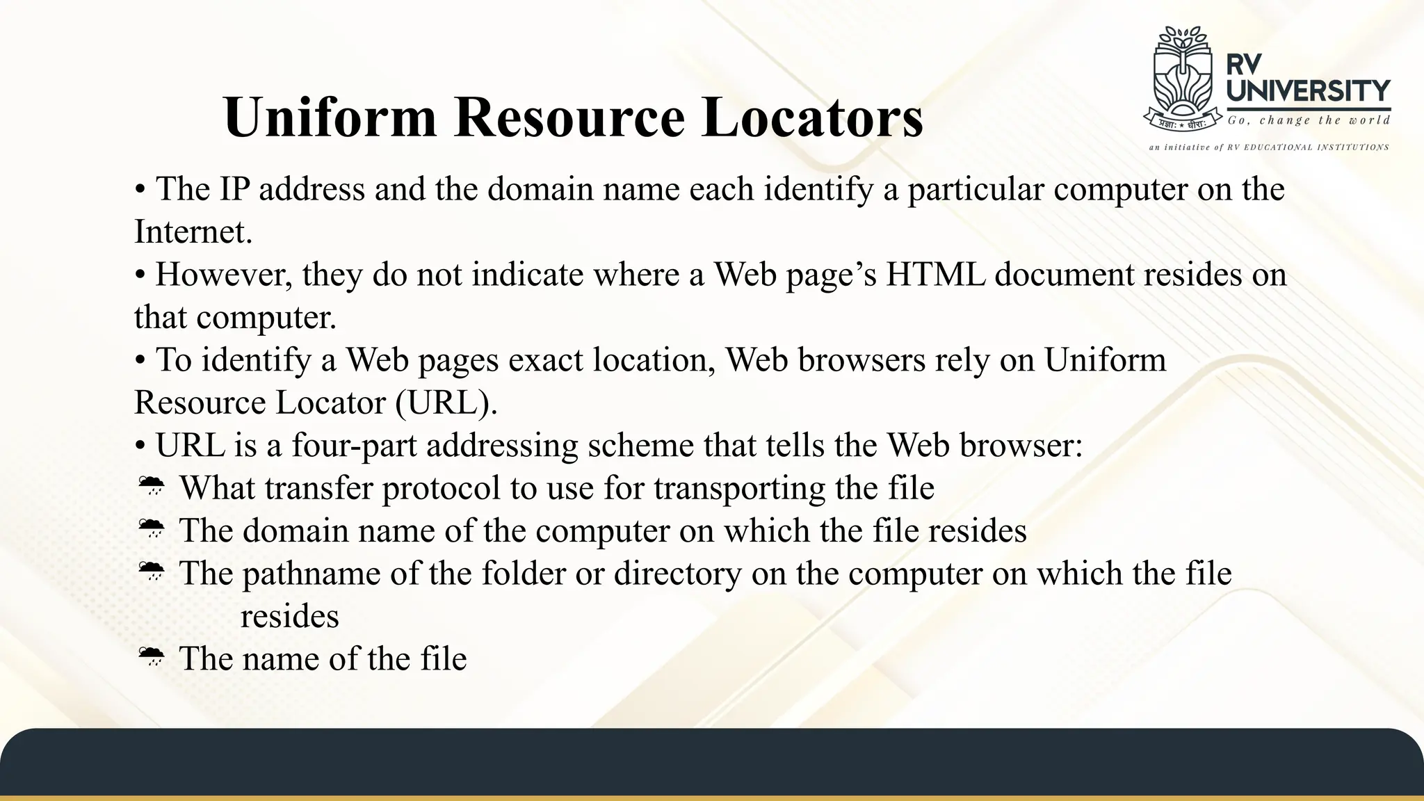 • The IP address and the domain name each identify a particular computer on the
Internet.
• However, they do not indicate where a Web page’s HTML document resides on
that computer.
• To identify a Web pages exact location, Web browsers rely on Uniform
Resource Locator (URL).
• URL is a four-part addressing scheme that tells the Web browser:
 What transfer protocol to use for transporting the file
 The domain name of the computer on which the file resides
 The pathname of the folder or directory on the computer on which the file
resides
 The name of the file
Uniform Resource Locators
 