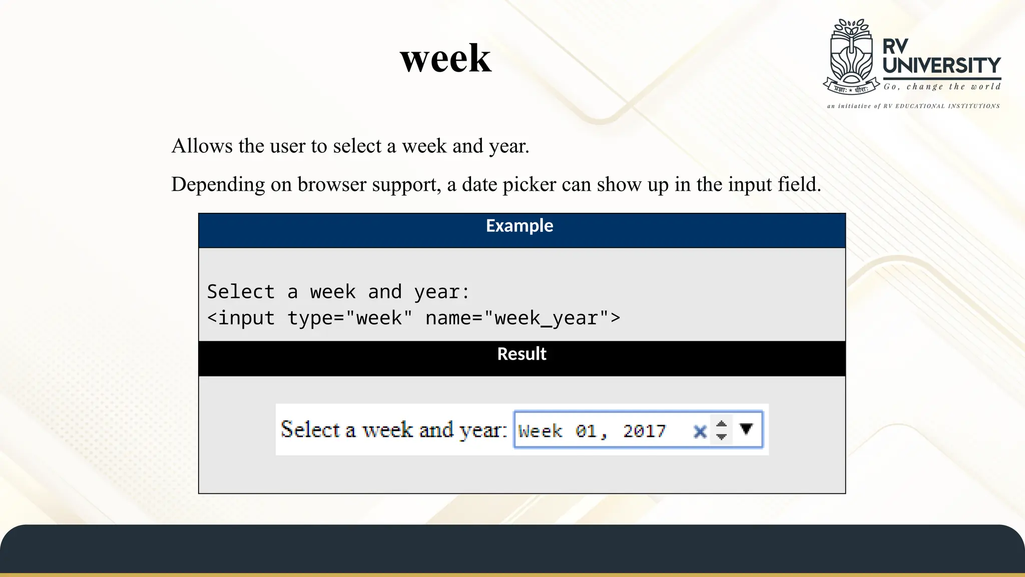week
Allows the user to select a week and year.
Depending on browser support, a date picker can show up in the input field.
Example
Select a week and year:
<input type="week" name="week_year">
Result
 