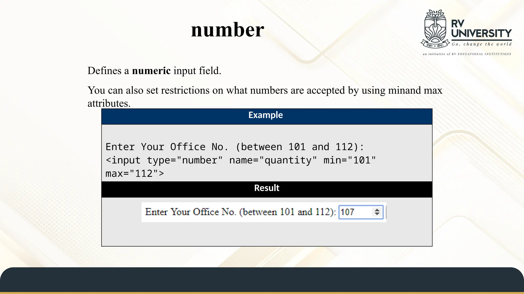 number
Defines a numeric input field.
You can also set restrictions on what numbers are accepted by using minand max
attributes.
Example
Enter Your Office No. (between 101 and 112):
<input type="number" name="quantity" min="101"
max="112">
Result
 