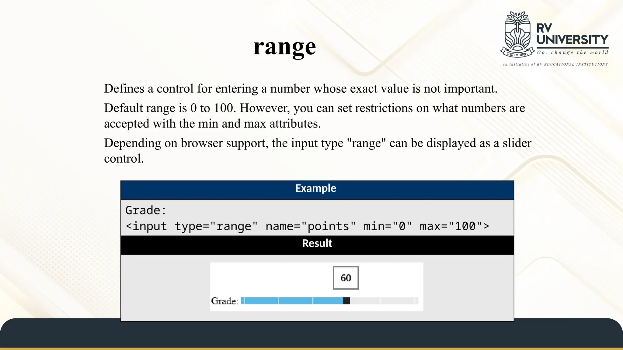 range
Defines a control for entering a number whose exact value is not important.
Default range is 0 to 100. However, you can set restrictions on what numbers are
accepted with the min and max attributes.
Depending on browser support, the input type "range" can be displayed as a slider
control.
Example
Grade:
<input type="range" name="points" min="0" max="100">
Result
 