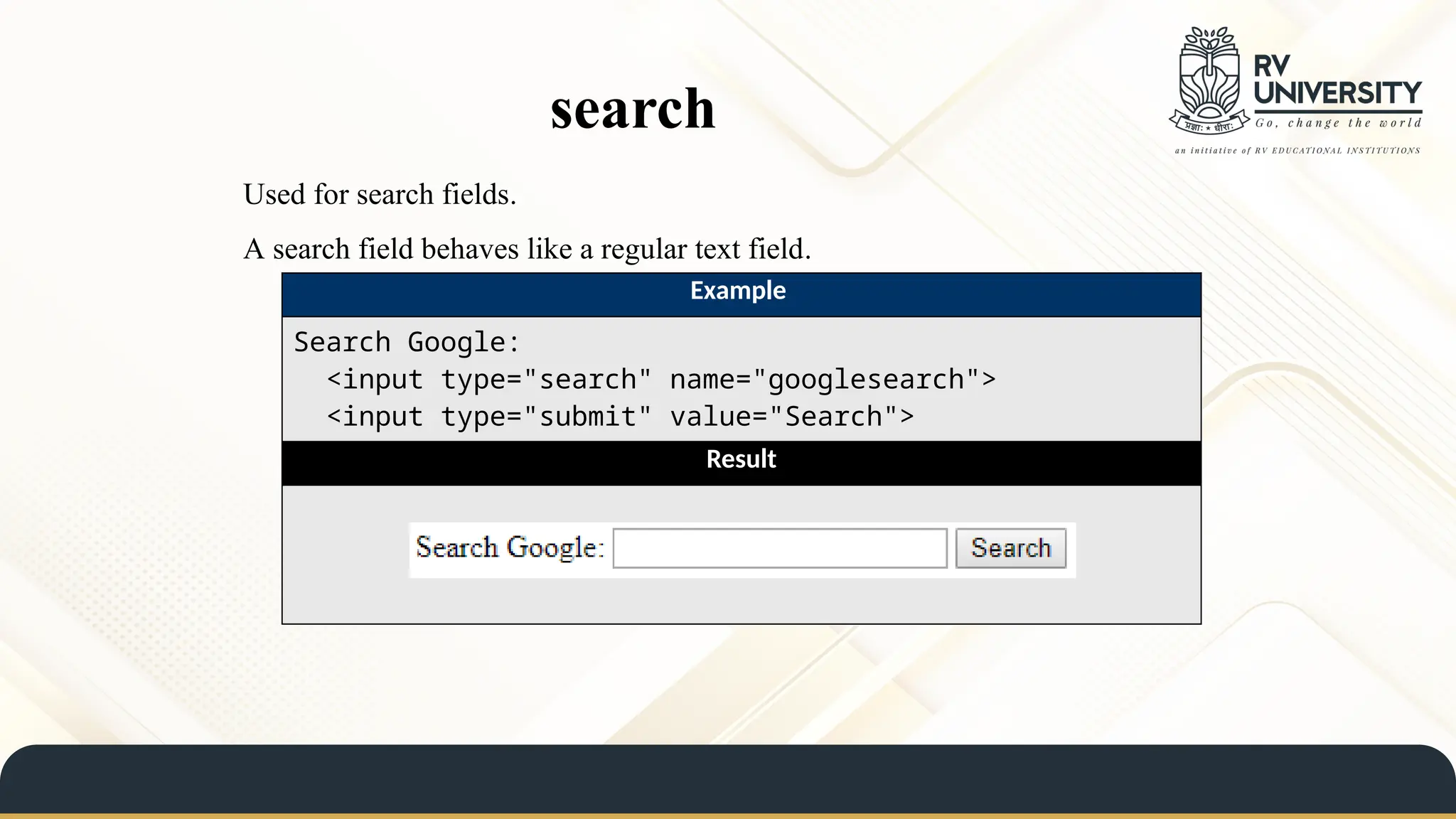 search
Used for search fields.
A search field behaves like a regular text field.
Example
Search Google:
<input type="search" name="googlesearch">
<input type="submit" value="Search">
Result
 