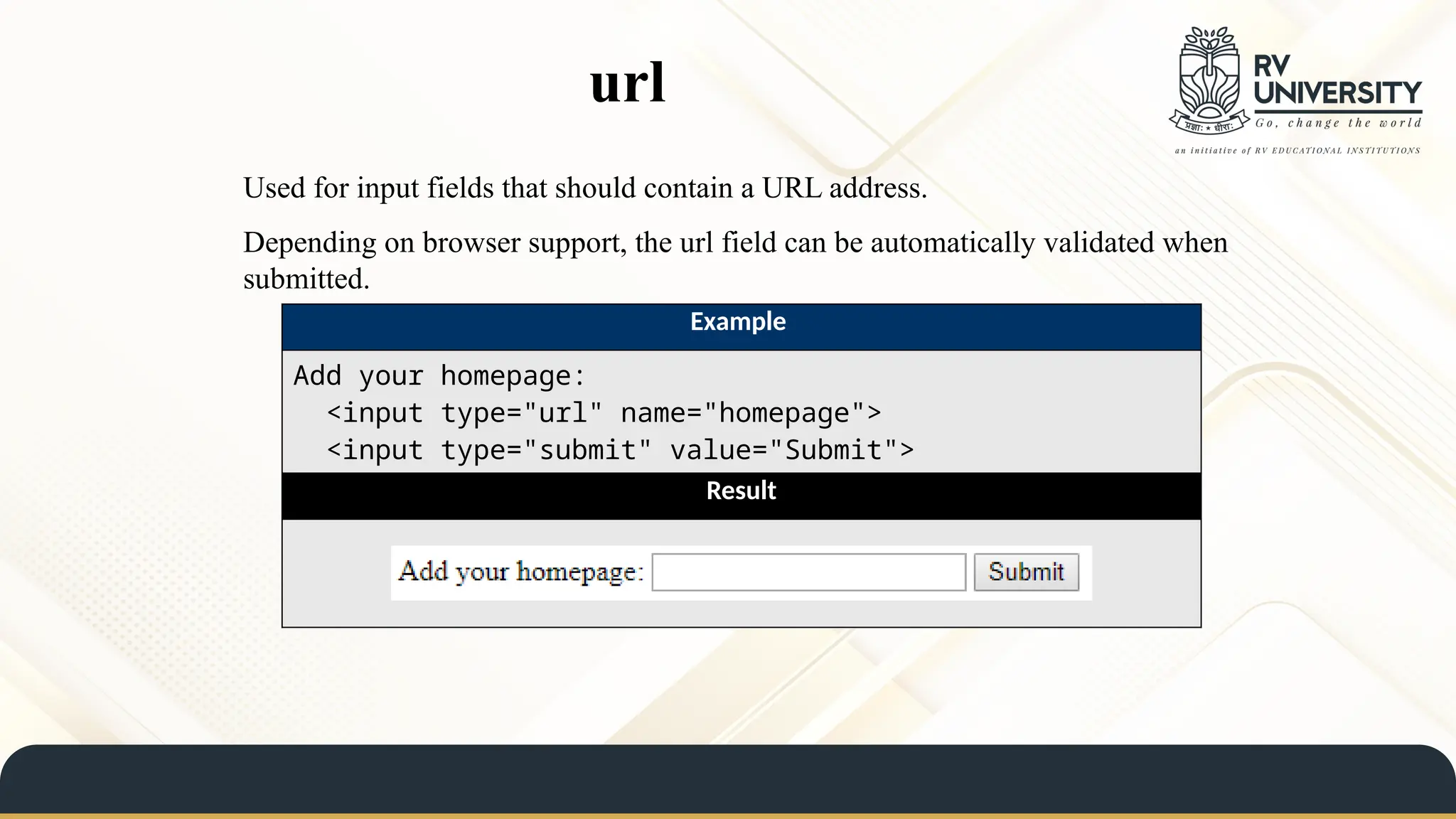 url
Used for input fields that should contain a URL address.
Depending on browser support, the url field can be automatically validated when
submitted.
Example
Add your homepage:
<input type="url" name="homepage">
<input type="submit" value="Submit">
Result
 